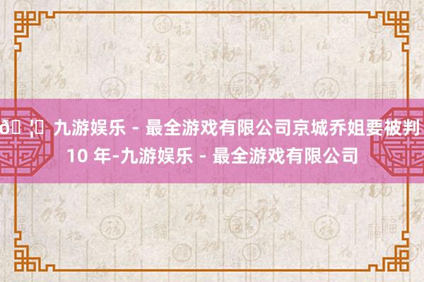 🦄九游娱乐 - 最全游戏有限公司京城乔姐要被判 10 年-九