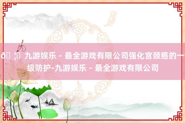 🦄九游娱乐 - 最全游戏有限公司强化宫颈癌的一级防护-九游娱乐 - 最全游戏有限公司