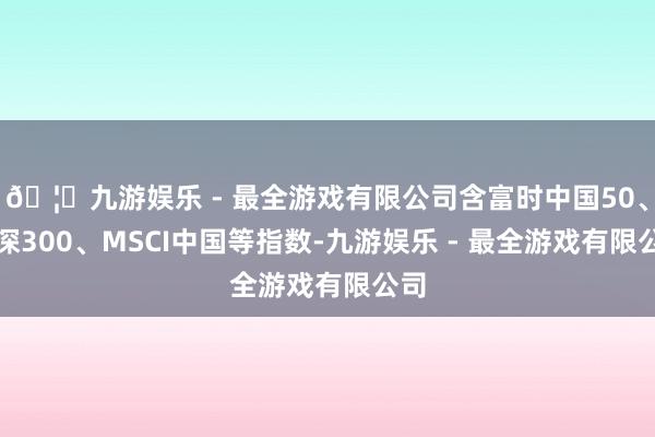 🦄九游娱乐 - 最全游戏有限公司含富时中国50、沪深300、MSCI中国等指数-九游娱乐 - 最全游戏有限公司