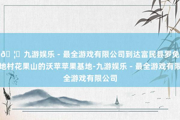 🦄九游娱乐 - 最全游戏有限公司到达富民县罗免镇麻地村花果山的沃苹苹果基地-九游娱乐 - 最全游戏有限公司