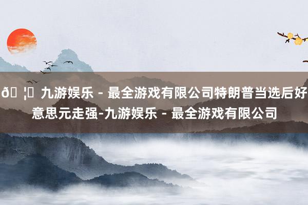 🦄九游娱乐 - 最全游戏有限公司特朗普当选后好意思元走强-九游娱乐 - 最全游戏有限公司