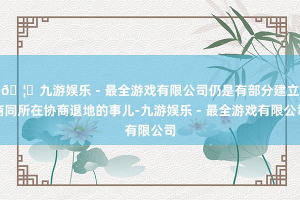 🦄九游娱乐 - 最全游戏有限公司仍是有部分建立商同所在协商退地的事儿-九游娱乐 - 最全游戏有限公司