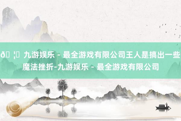 🦄九游娱乐 - 最全游戏有限公司王人是搞出一些魔法挫折-九游娱乐 - 最全游戏有限公司