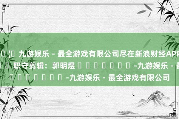 🦄九游娱乐 - 最全游戏有限公司尽在新浪财经APP            						职守剪辑：郭明煜 							-九游娱乐 - 最全游戏有限公司