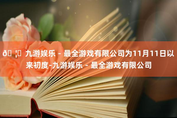 🦄九游娱乐 - 最全游戏有限公司为11月11日以来初度-九游娱乐 - 最全游戏有限公司