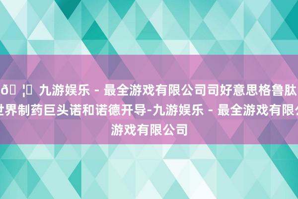 🦄九游娱乐 - 最全游戏有限公司司好意思格鲁肽由世界制药巨头诺和诺德开导-九游娱乐 - 最全游戏有限公司