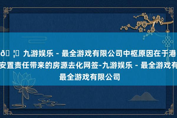 🦄九游娱乐 - 最全游戏有限公司中枢原因在于港区房票安置责任带来的房源去化网签-九游娱乐 - 最全游戏有限公司