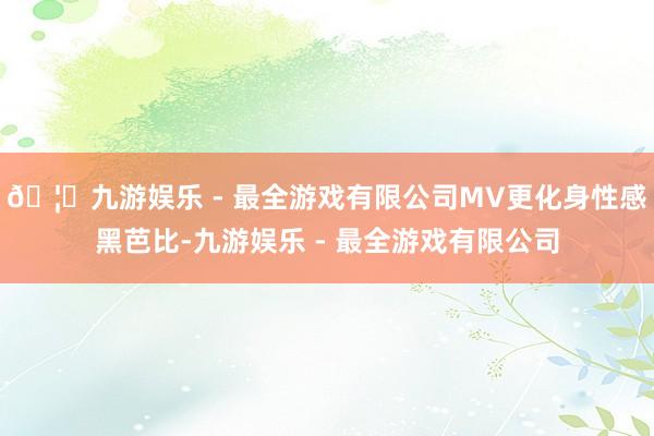 🦄九游娱乐 - 最全游戏有限公司MV更化身性感黑芭比-九游娱乐 - 最全游戏有限公司