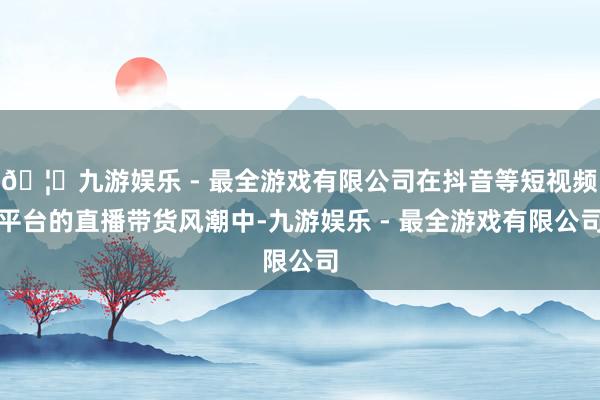 🦄九游娱乐 - 最全游戏有限公司在抖音等短视频平台的直播带货风潮中-九游娱乐 - 最全游戏有限公司