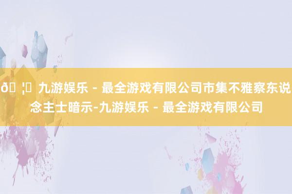 🦄九游娱乐 - 最全游戏有限公司市集不雅察东说念主士暗示-九游娱乐 - 最全游戏有限公司