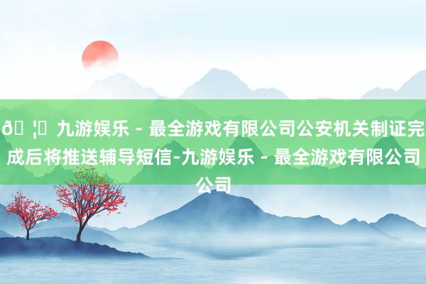 🦄九游娱乐 - 最全游戏有限公司公安机关制证完成后将推送辅导短信-九游娱乐 - 最全游戏有限公司