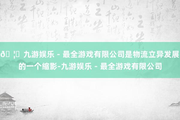 🦄九游娱乐 - 最全游戏有限公司是物流立异发展的一个缩影-九游娱乐 - 最全游戏有限公司