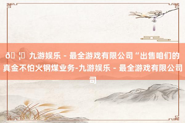 🦄九游娱乐 - 最全游戏有限公司　　“出售咱们的真金不怕火钢煤业务-九游娱乐 - 最全游戏有限公司