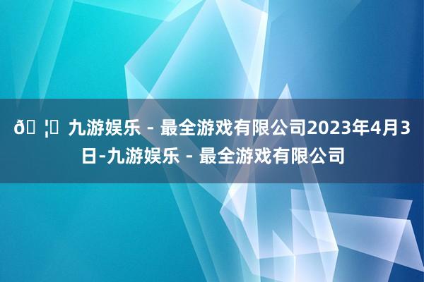 🦄九游娱乐 - 最全游戏有限公司　　2023年4月3日-九游娱乐 - 最全游戏有限公司