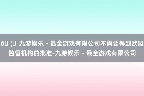 🦄九游娱乐 - 最全游戏有限公司不需要得到欧盟监管机构的批准-九游娱乐 - 最全游戏有限公司