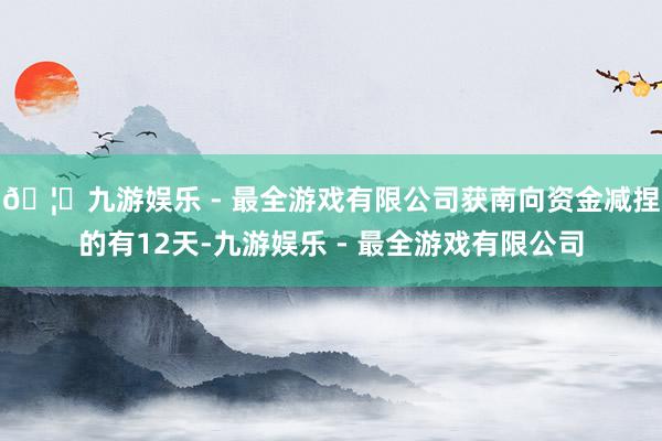 🦄九游娱乐 - 最全游戏有限公司获南向资金减捏的有12天-九游娱乐 - 最全游戏有限公司