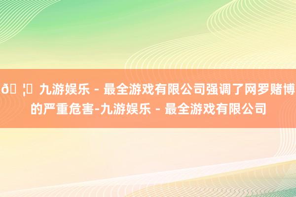 🦄九游娱乐 - 最全游戏有限公司强调了网罗赌博的严重危害-九游娱乐 - 最全游戏有限公司