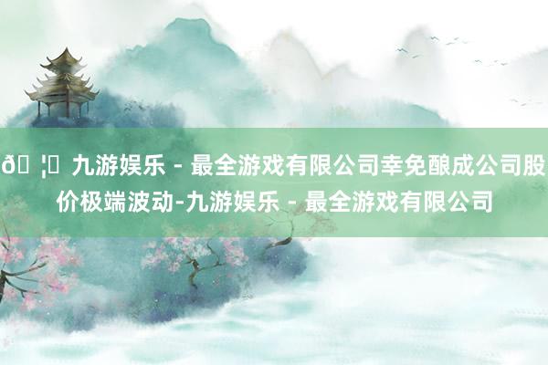 🦄九游娱乐 - 最全游戏有限公司幸免酿成公司股价极端波动-九游娱乐 - 最全游戏有限公司