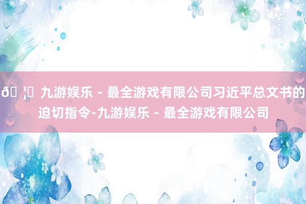 🦄九游娱乐 - 最全游戏有限公司习近平总文书的迫切指令-九游娱乐 - 最全游戏有限公司