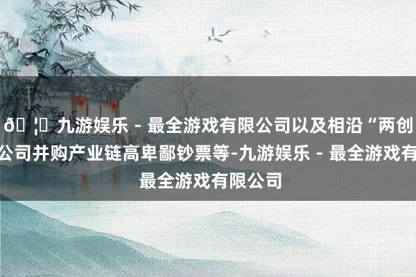 🦄九游娱乐 - 最全游戏有限公司以及相沿“两创”板块公司并购产业链高卑鄙钞票等-九游娱乐 - 最全游戏有限公司