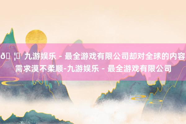 🦄九游娱乐 - 最全游戏有限公司却对全球的内容需求漠不柔顺-九游娱乐 - 最全游戏有限公司