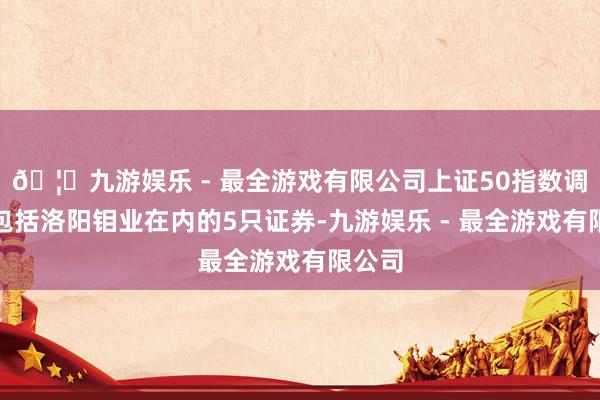 🦄九游娱乐 - 最全游戏有限公司上证50指数调入了包括洛阳钼