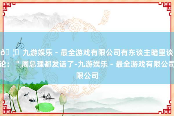 🦄九游娱乐 - 最全游戏有限公司有东谈主暗里谈论：＂周总理都