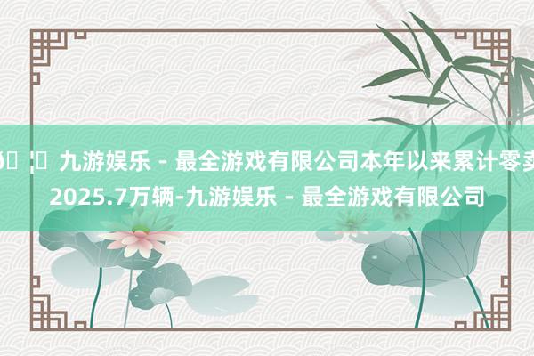 🦄九游娱乐 - 最全游戏有限公司本年以来累计零卖2025.7