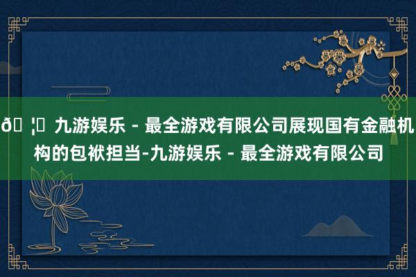 🦄九游娱乐 - 最全游戏有限公司展现国有金融机构的包袱担当-