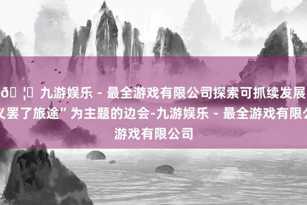 🦄九游娱乐 - 最全游戏有限公司探索可抓续发展主义罢了旅途”为主题的边会-九游娱乐 - 最全游戏有限公司