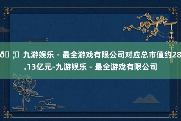 🦄九游娱乐 - 最全游戏有限公司对应总市值约28.13亿元-九游娱乐 - 最全游戏有限公司