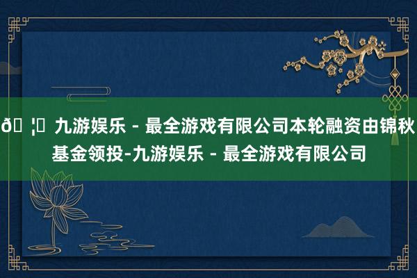 🦄九游娱乐 - 最全游戏有限公司本轮融资由锦秋基金领投-九游娱乐 - 最全游戏有限公司