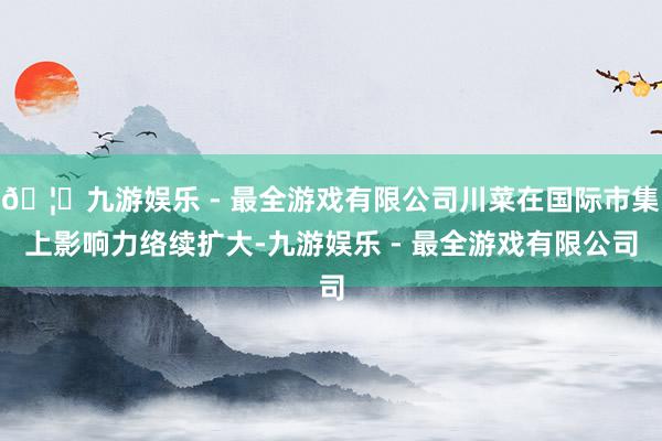 🦄九游娱乐 - 最全游戏有限公司川菜在国际市集上影响力络续扩大-九游娱乐 - 最全游戏有限公司