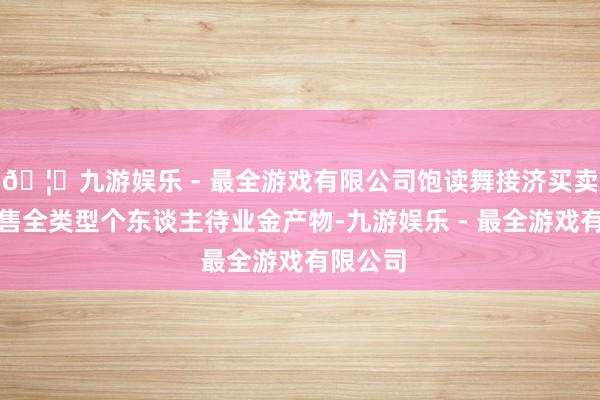 🦄九游娱乐 - 最全游戏有限公司饱读舞接济买卖银行销售全类型个东谈主待业金产物-九游娱乐 - 最全游戏有限公司