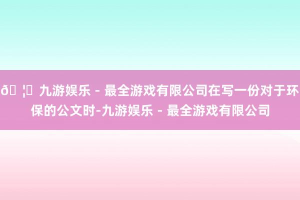 🦄九游娱乐 - 最全游戏有限公司在写一份对于环保的公文时-九游娱乐 - 最全游戏有限公司