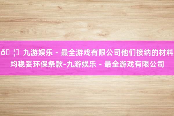 🦄九游娱乐 - 最全游戏有限公司他们接纳的材料均稳妥环保条款-九游娱乐 - 最全游戏有限公司