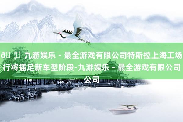 🦄九游娱乐 - 最全游戏有限公司特斯拉上海工场行将插足新车型阶段-九游娱乐 - 最全游戏有限公司