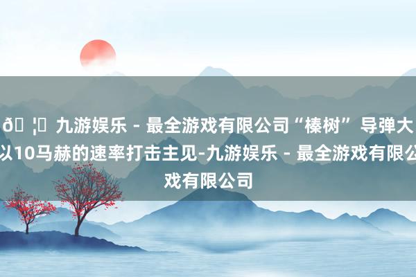 🦄九游娱乐 - 最全游戏有限公司“榛树” 导弹大要以10马赫