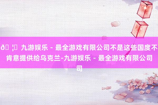 🦄九游娱乐 - 最全游戏有限公司不是这些国度不肯意提供给乌克