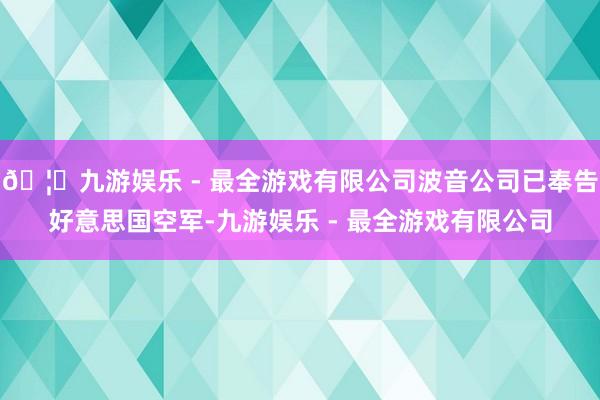 🦄九游娱乐 - 最全游戏有限公司波音公司已奉告好意思国空军-