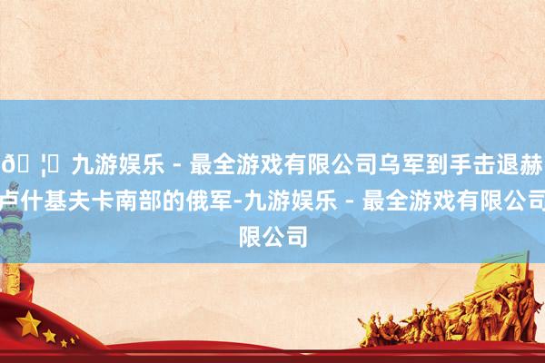 🦄九游娱乐 - 最全游戏有限公司乌军到手击退赫卢什基夫卡南部