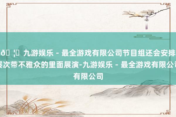 🦄九游娱乐 - 最全游戏有限公司节目组还会安排屡次带不雅众的