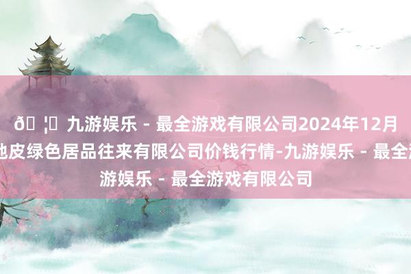 🦄九游娱乐 - 最全游戏有限公司2024年12月17日遵义金地皮绿色居品往来有限公司价钱行情-九游娱乐 - 最全游戏有限公司