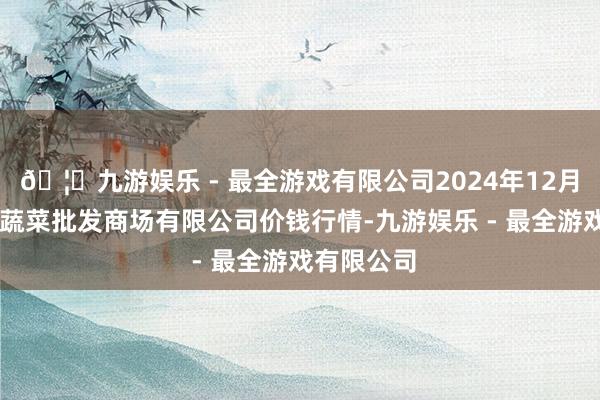 🦄九游娱乐 - 最全游戏有限公司2024年12月17日运城蔬菜批发商场有限公司价钱行情-九游娱乐 - 最全游戏有限公司