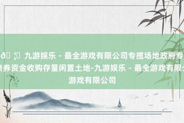 🦄九游娱乐 - 最全游戏有限公司专揽场地政府专项债券资金收购