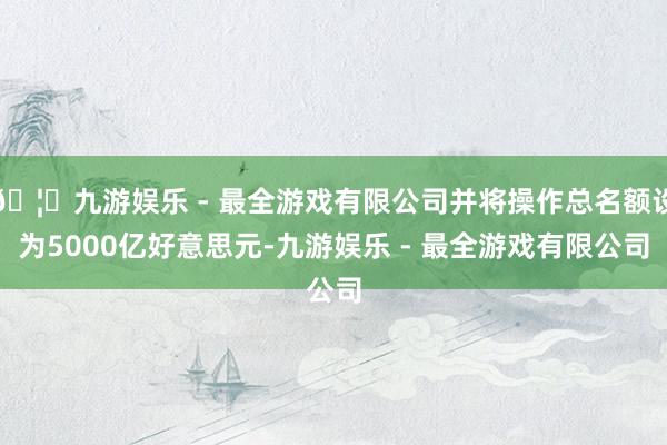 🦄九游娱乐 - 最全游戏有限公司并将操作总名额设为5000亿