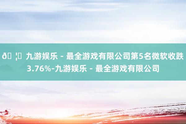 🦄九游娱乐 - 最全游戏有限公司　　第5名微软收跌3.76%