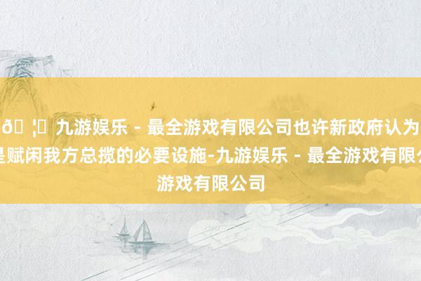 🦄九游娱乐 - 最全游戏有限公司也许新政府认为这是赋闲我方总