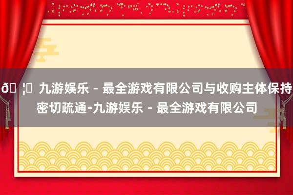 🦄九游娱乐 - 最全游戏有限公司与收购主体保持密切疏通-九游