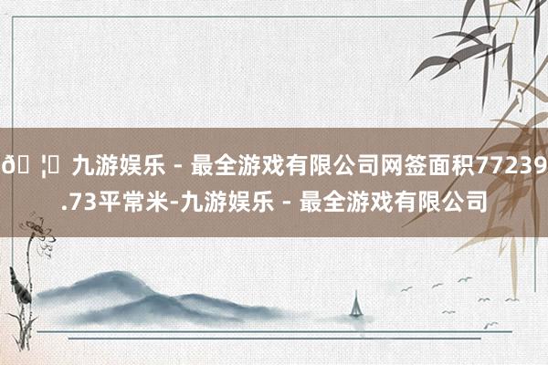 🦄九游娱乐 - 最全游戏有限公司网签面积77239.73平常